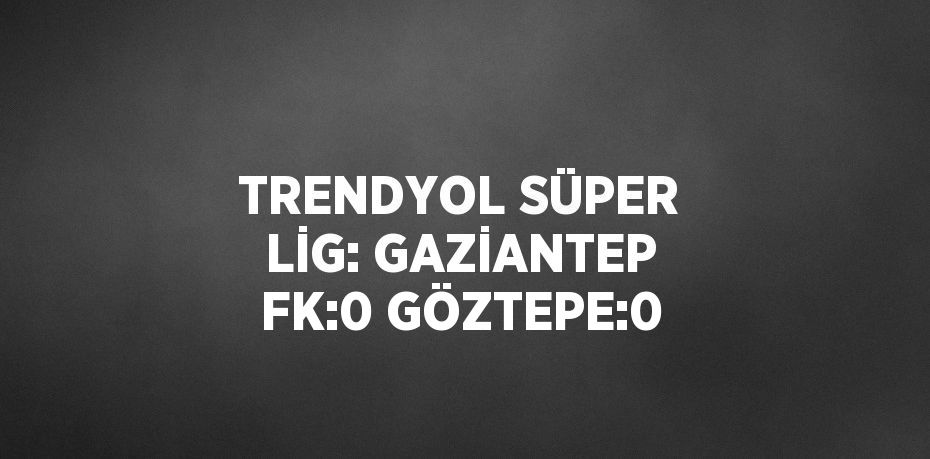 TRENDYOL SÜPER LİG: GAZİANTEP FK:0 GÖZTEPE:0