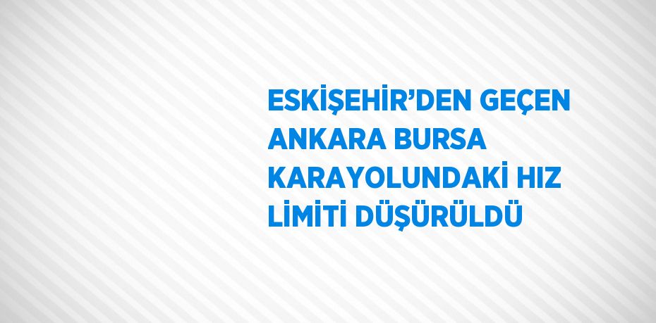 ESKİŞEHİR’DEN GEÇEN ANKARA BURSA KARAYOLUNDAKİ HIZ LİMİTİ DÜŞÜRÜLDÜ