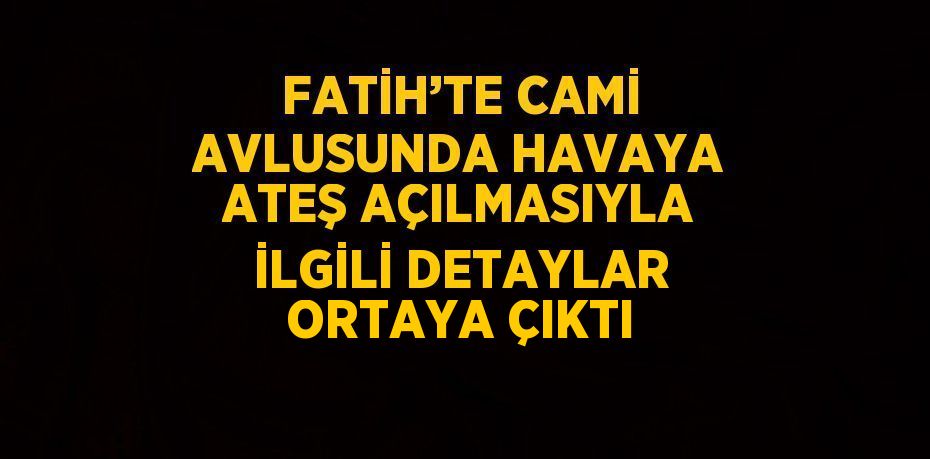 FATİH’TE CAMİ AVLUSUNDA HAVAYA ATEŞ AÇILMASIYLA İLGİLİ DETAYLAR ORTAYA ÇIKTI