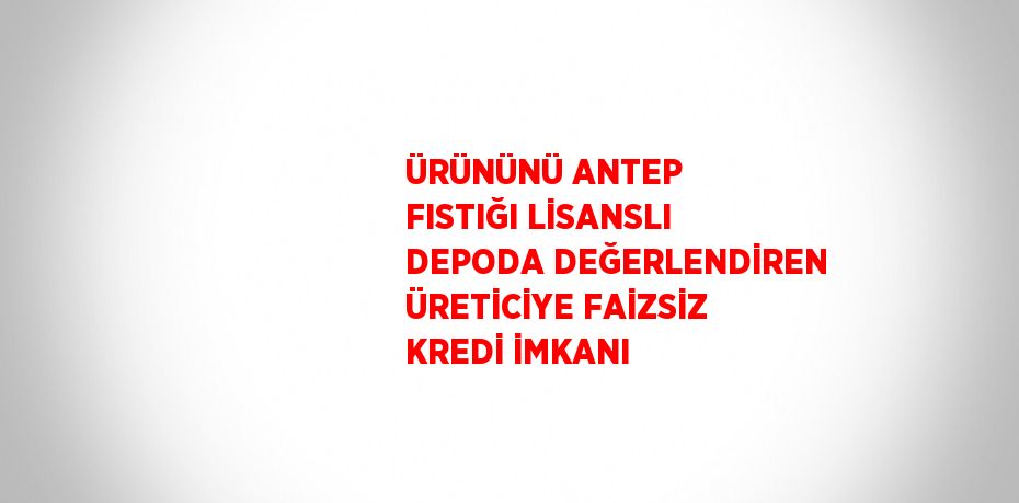 ÜRÜNÜNÜ ANTEP FISTIĞI LİSANSLI DEPODA DEĞERLENDİREN ÜRETİCİYE FAİZSİZ KREDİ İMKANI