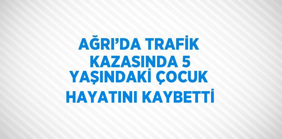 AĞRI’DA TRAFİK KAZASINDA 5 YAŞINDAKİ ÇOCUK HAYATINI KAYBETTİ