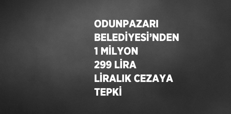 ODUNPAZARI BELEDİYESİ’NDEN 1 MİLYON 299 LİRA LİRALIK CEZAYA TEPKİ