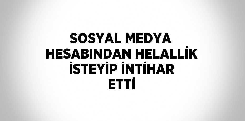 SOSYAL MEDYA HESABINDAN HELALLİK İSTEYİP İNTİHAR ETTİ