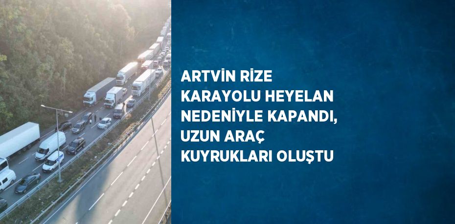 ARTVİN RİZE KARAYOLU HEYELAN NEDENİYLE KAPANDI, UZUN ARAÇ KUYRUKLARI OLUŞTU