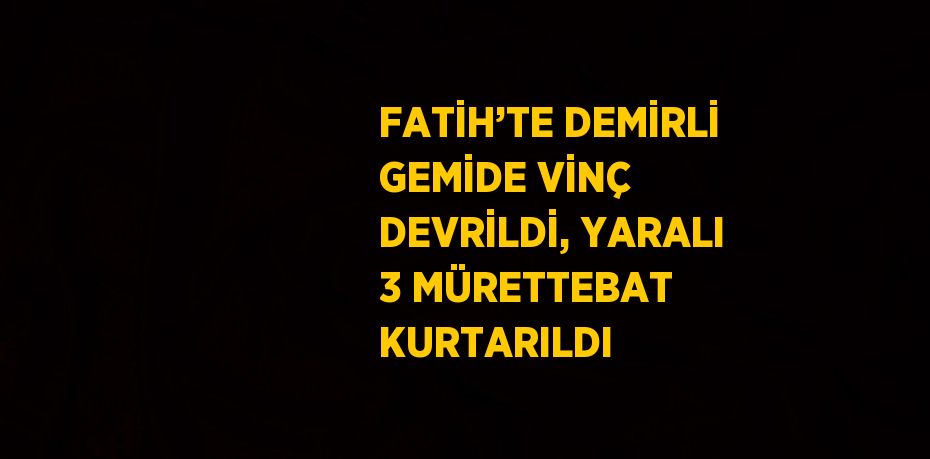 FATİH’TE DEMİRLİ GEMİDE VİNÇ DEVRİLDİ, YARALI 3 MÜRETTEBAT KURTARILDI