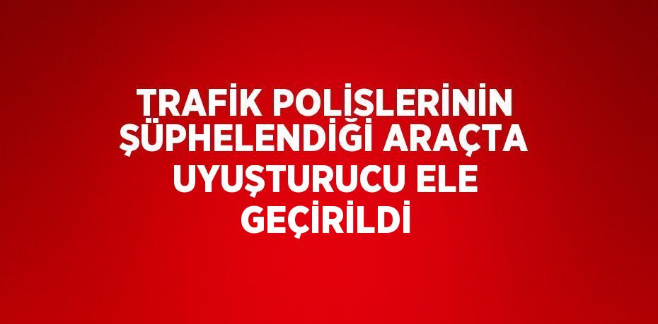 TRAFİK POLİSLERİNİN ŞÜPHELENDİĞİ ARAÇTA UYUŞTURUCU ELE GEÇİRİLDİ