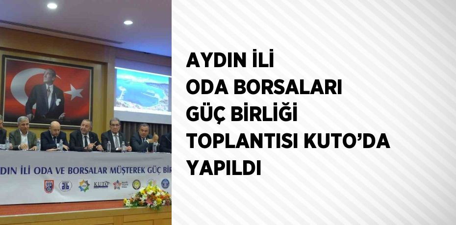 AYDIN İLİ ODA BORSALARI GÜÇ BİRLİĞİ TOPLANTISI KUTO’DA YAPILDI