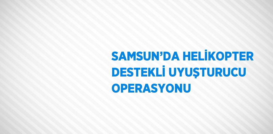 SAMSUN’DA HELİKOPTER DESTEKLİ UYUŞTURUCU OPERASYONU