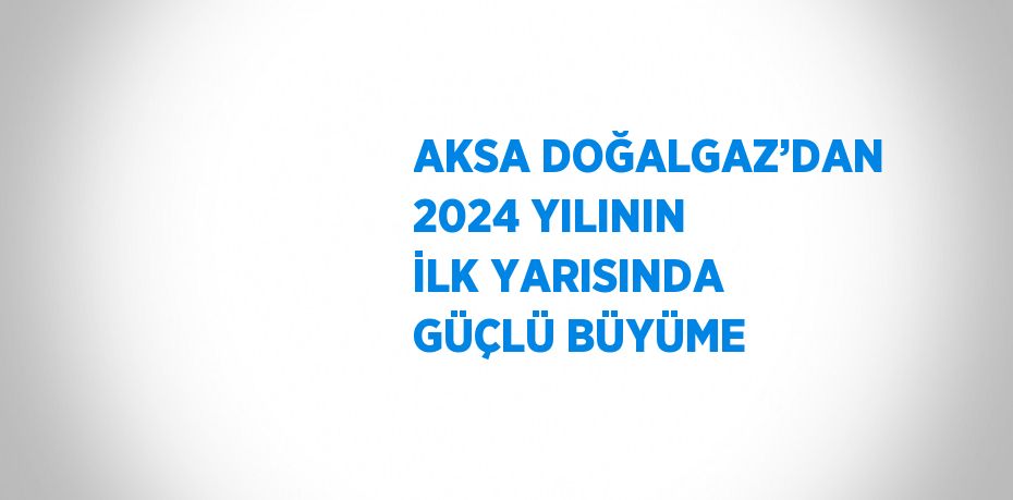 AKSA DOĞALGAZ’DAN 2024 YILININ İLK YARISINDA GÜÇLÜ BÜYÜME