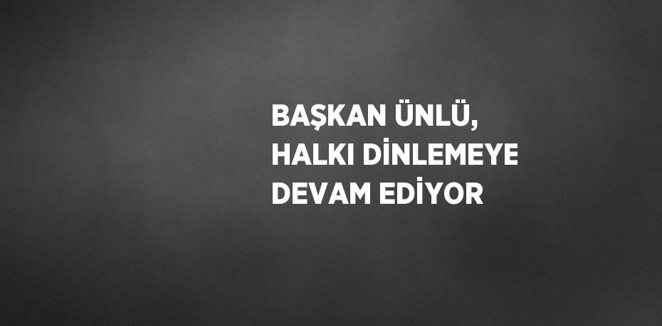 BAŞKAN ÜNLÜ, HALKI DİNLEMEYE DEVAM EDİYOR