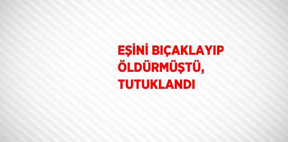 EŞİNİ BIÇAKLAYIP ÖLDÜRMÜŞTÜ, TUTUKLANDI