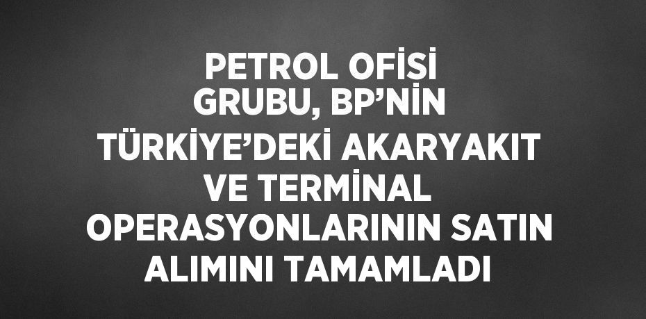 PETROL OFİSİ GRUBU, BP’NİN TÜRKİYE’DEKİ AKARYAKIT VE TERMİNAL OPERASYONLARININ SATIN ALIMINI TAMAMLADI