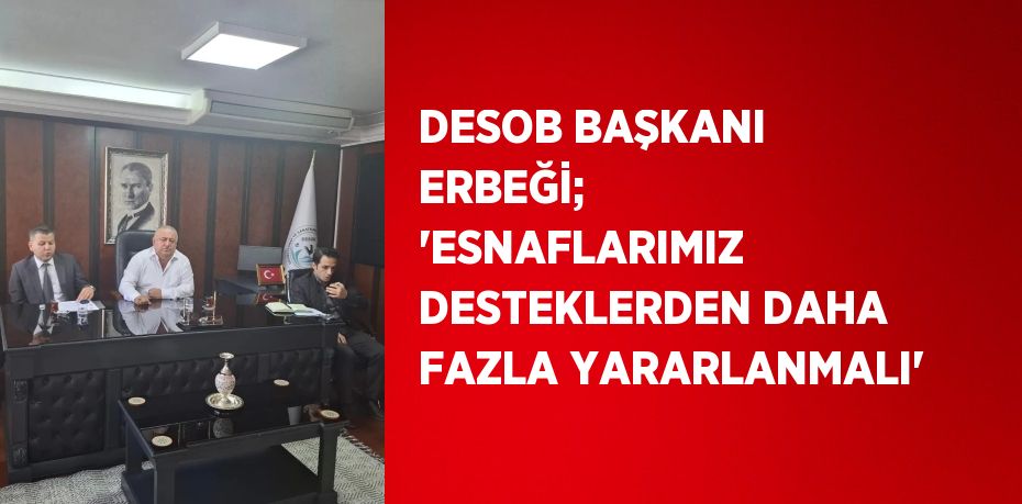 DESOB BAŞKANI ERBEĞİ; 'ESNAFLARIMIZ DESTEKLERDEN DAHA FAZLA YARARLANMALI'