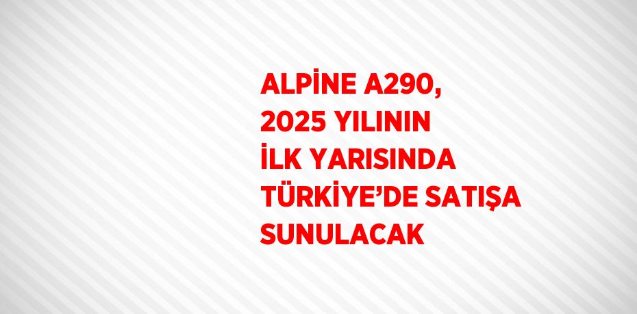 ALPİNE A290, 2025 YILININ İLK YARISINDA TÜRKİYE’DE SATIŞA SUNULACAK