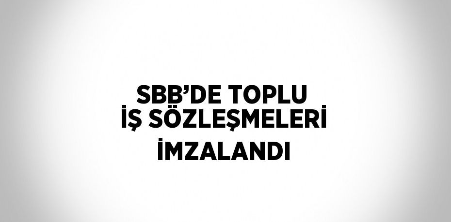 SBB’DE TOPLU İŞ SÖZLEŞMELERİ İMZALANDI