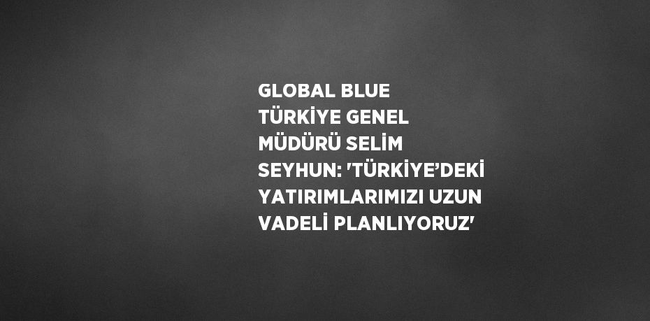 GLOBAL BLUE TÜRKİYE GENEL MÜDÜRÜ SELİM SEYHUN: 'TÜRKİYE’DEKİ YATIRIMLARIMIZI UZUN VADELİ PLANLIYORUZ'