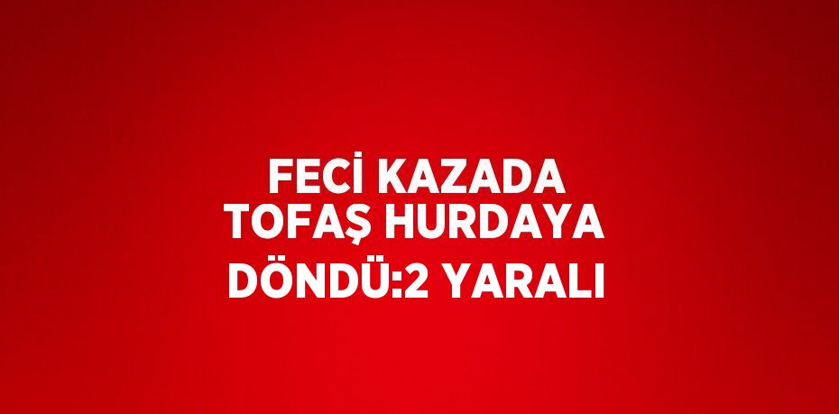 FECİ KAZADA TOFAŞ HURDAYA DÖNDÜ:2 YARALI