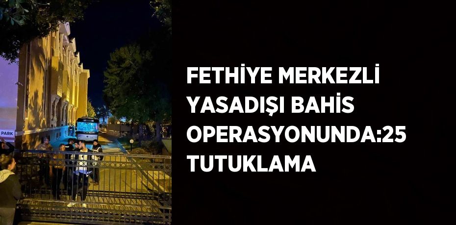 FETHİYE MERKEZLİ YASADIŞI BAHİS OPERASYONUNDA:25 TUTUKLAMA