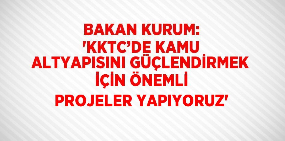 BAKAN KURUM: 'KKTC’DE KAMU ALTYAPISINI GÜÇLENDİRMEK İÇİN ÖNEMLİ PROJELER YAPIYORUZ'