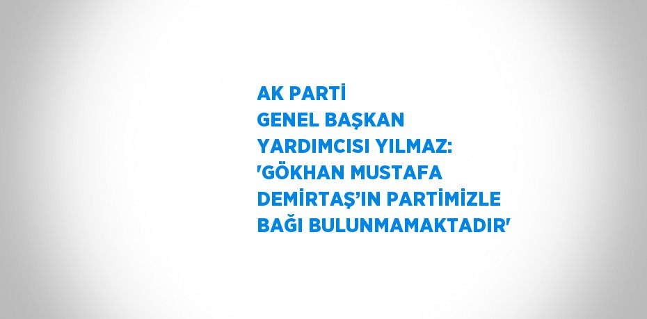 AK PARTİ GENEL BAŞKAN YARDIMCISI YILMAZ: 'GÖKHAN MUSTAFA DEMİRTAŞ’IN PARTİMİZLE BAĞI BULUNMAMAKTADIR'