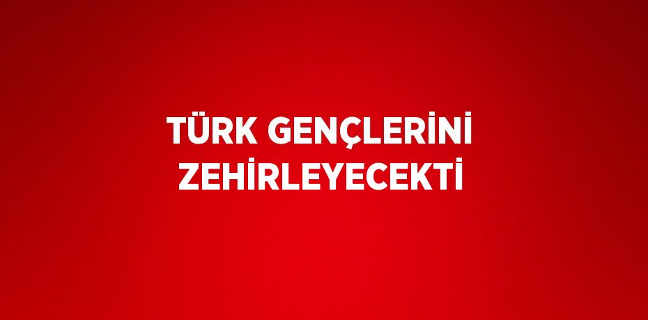 TÜRK GENÇLERİNİ ZEHİRLEYECEKTİ