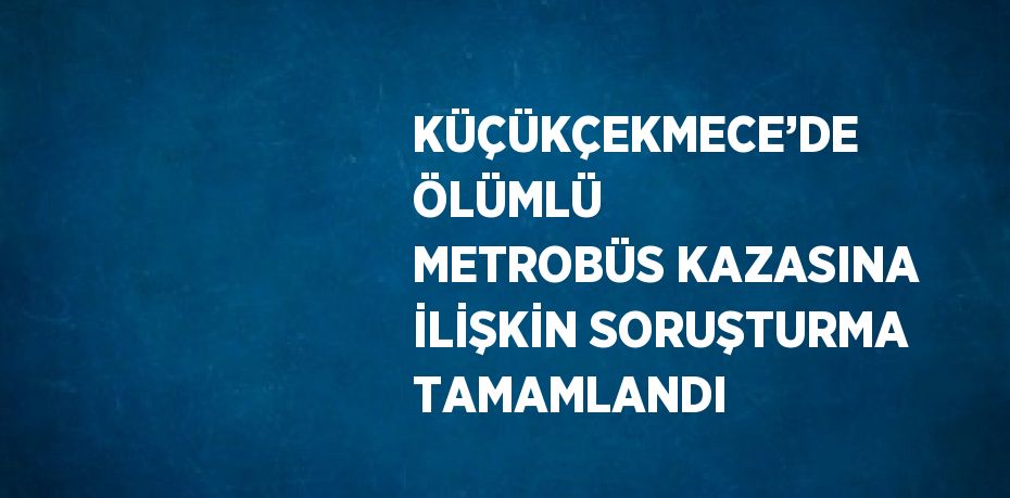 KÜÇÜKÇEKMECE’DE ÖLÜMLÜ METROBÜS KAZASINA İLİŞKİN SORUŞTURMA TAMAMLANDI