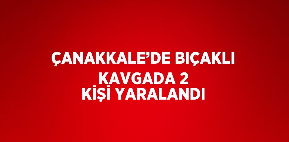 ÇANAKKALE’DE BIÇAKLI KAVGADA 2 KİŞİ YARALANDI