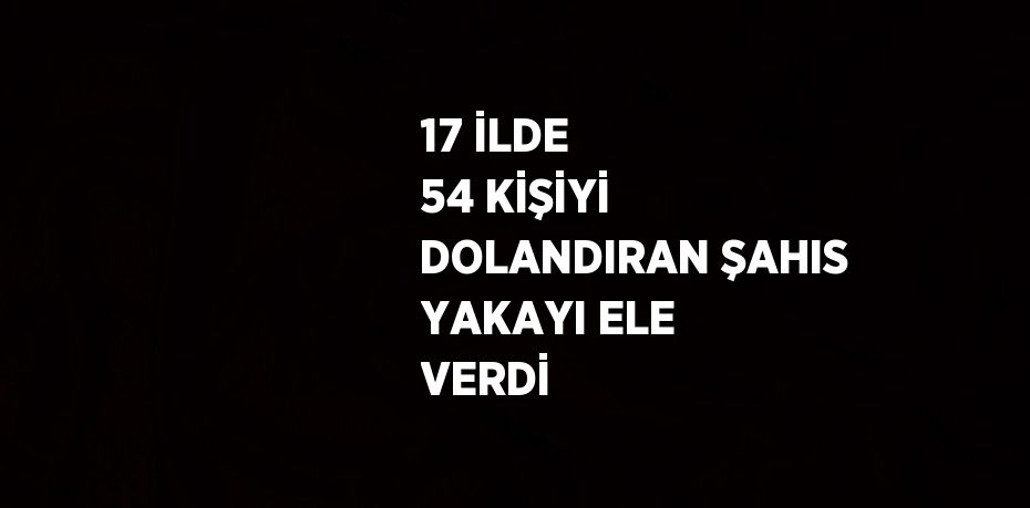 17 İLDE 54 KİŞİYİ DOLANDIRAN ŞAHIS YAKAYI ELE VERDİ