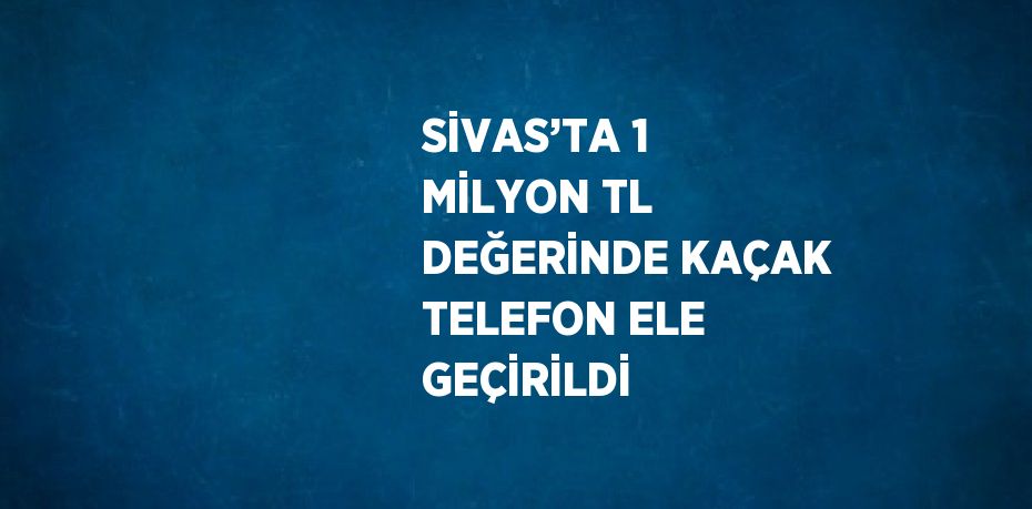 SİVAS’TA 1 MİLYON TL DEĞERİNDE KAÇAK TELEFON ELE GEÇİRİLDİ