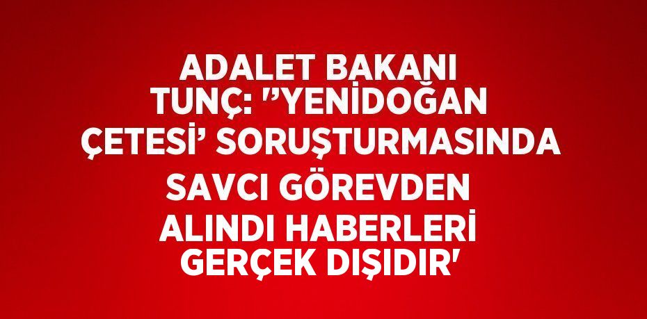 ADALET BAKANI TUNÇ: '’YENİDOĞAN ÇETESİ’ SORUŞTURMASINDA SAVCI GÖREVDEN ALINDI HABERLERİ GERÇEK DIŞIDIR'