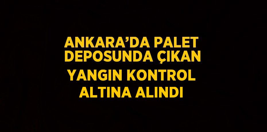 ANKARA’DA PALET DEPOSUNDA ÇIKAN YANGIN KONTROL ALTINA ALINDI