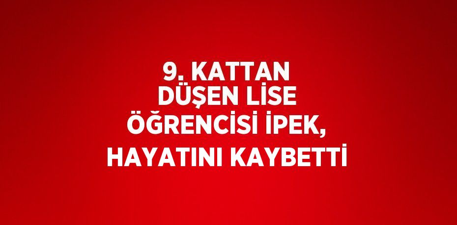 9. KATTAN DÜŞEN LİSE ÖĞRENCİSİ İPEK, HAYATINI KAYBETTİ