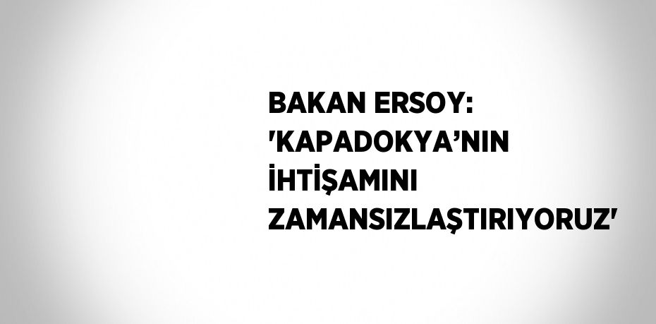 BAKAN ERSOY: 'KAPADOKYA’NIN İHTİŞAMINI ZAMANSIZLAŞTIRIYORUZ'