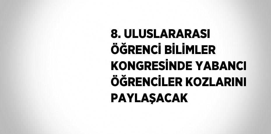 8. ULUSLARARASI ÖĞRENCİ BİLİMLER KONGRESİNDE YABANCI ÖĞRENCİLER KOZLARINI PAYLAŞACAK