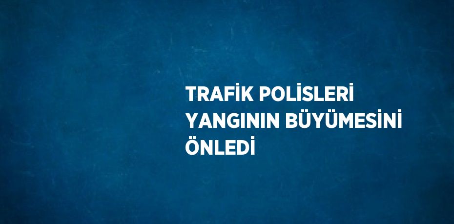 TRAFİK POLİSLERİ YANGININ BÜYÜMESİNİ ÖNLEDİ