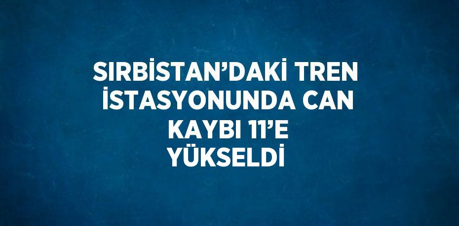 SIRBİSTAN’DAKİ TREN İSTASYONUNDA CAN KAYBI 11’E YÜKSELDİ