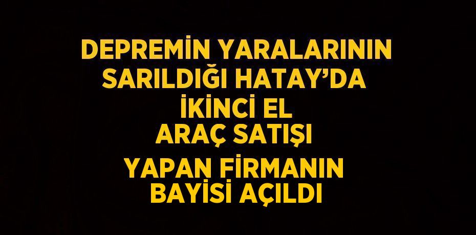 DEPREMİN YARALARININ SARILDIĞI HATAY’DA İKİNCİ EL ARAÇ SATIŞI YAPAN FİRMANIN BAYİSİ AÇILDI