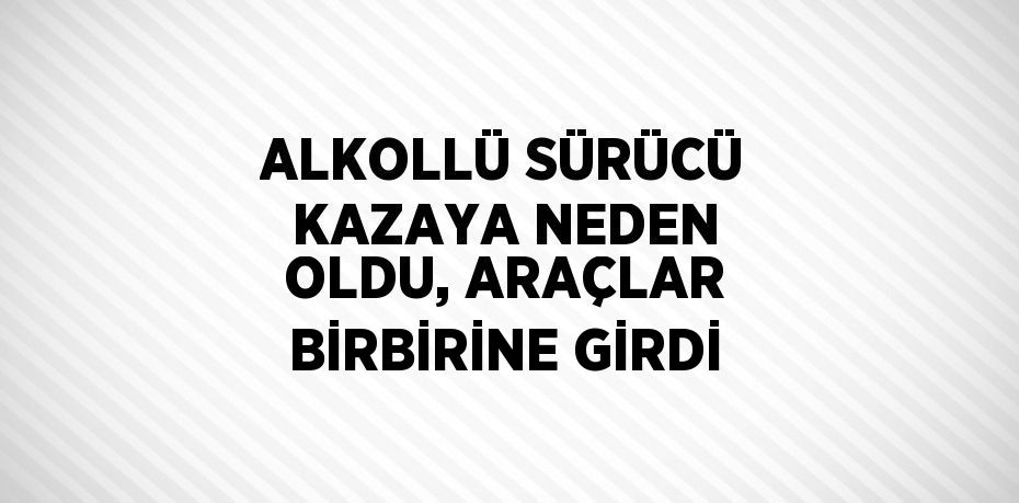 ALKOLLÜ SÜRÜCÜ KAZAYA NEDEN OLDU, ARAÇLAR BİRBİRİNE GİRDİ