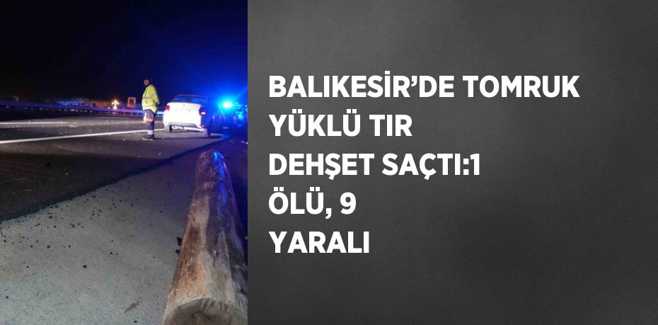 BALIKESİR’DE TOMRUK YÜKLÜ TIR DEHŞET SAÇTI:1 ÖLÜ, 9 YARALI