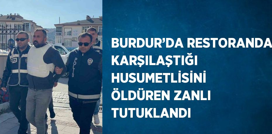 BURDUR’DA RESTORANDA KARŞILAŞTIĞI HUSUMETLİSİNİ ÖLDÜREN ZANLI TUTUKLANDI