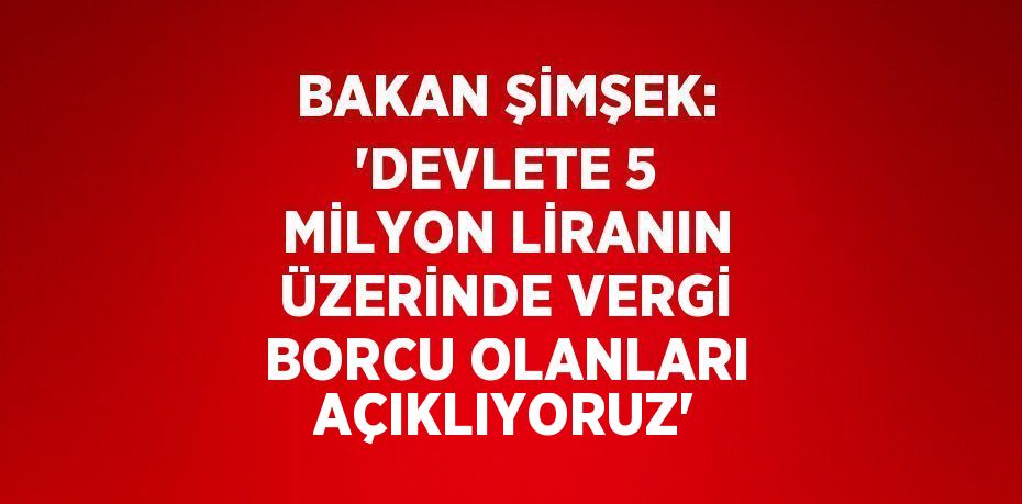 BAKAN ŞİMŞEK: 'DEVLETE 5 MİLYON LİRANIN ÜZERİNDE VERGİ BORCU OLANLARI AÇIKLIYORUZ'