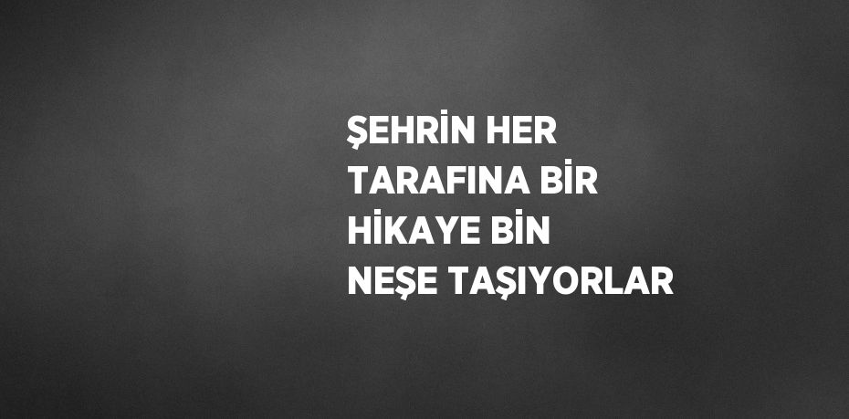 ŞEHRİN HER TARAFINA BİR HİKAYE BİN NEŞE TAŞIYORLAR