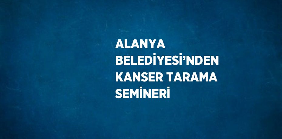 ALANYA BELEDİYESİ’NDEN KANSER TARAMA SEMİNERİ