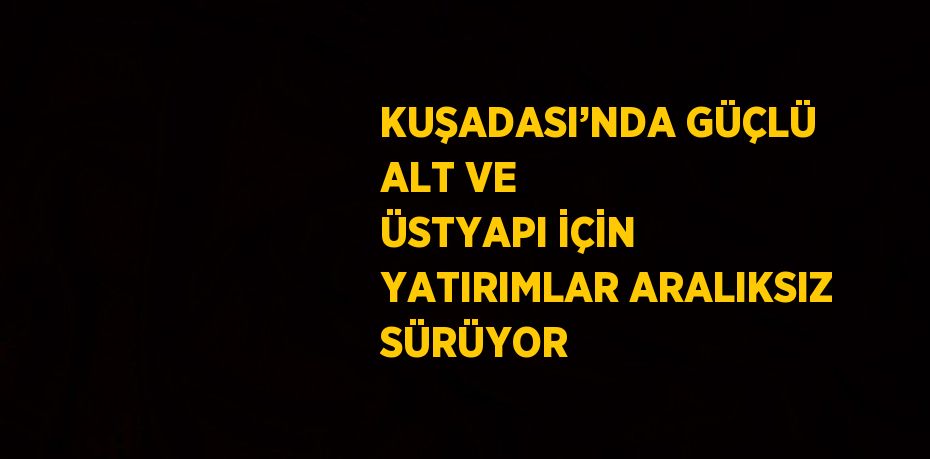 KUŞADASI’NDA GÜÇLÜ ALT VE ÜSTYAPI İÇİN YATIRIMLAR ARALIKSIZ SÜRÜYOR