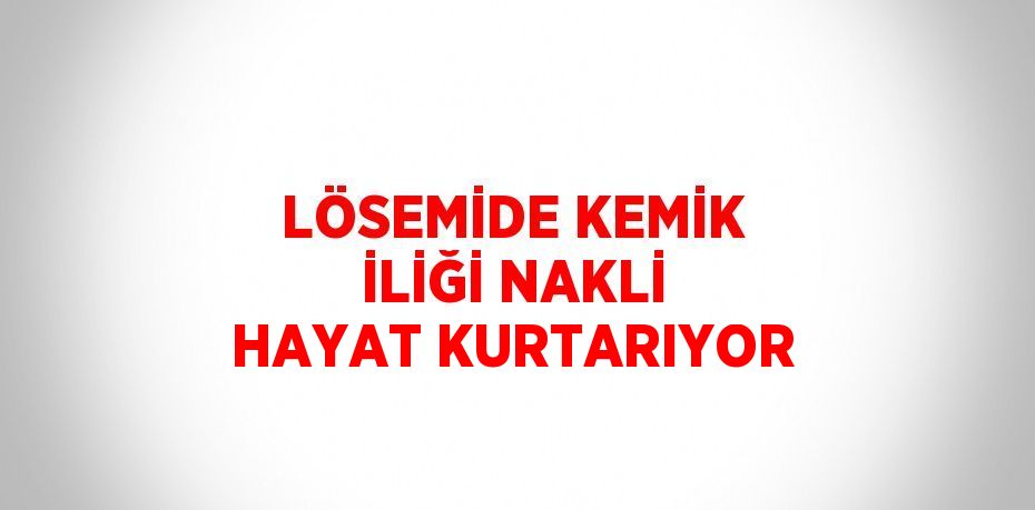 LÖSEMİDE KEMİK İLİĞİ NAKLİ HAYAT KURTARIYOR