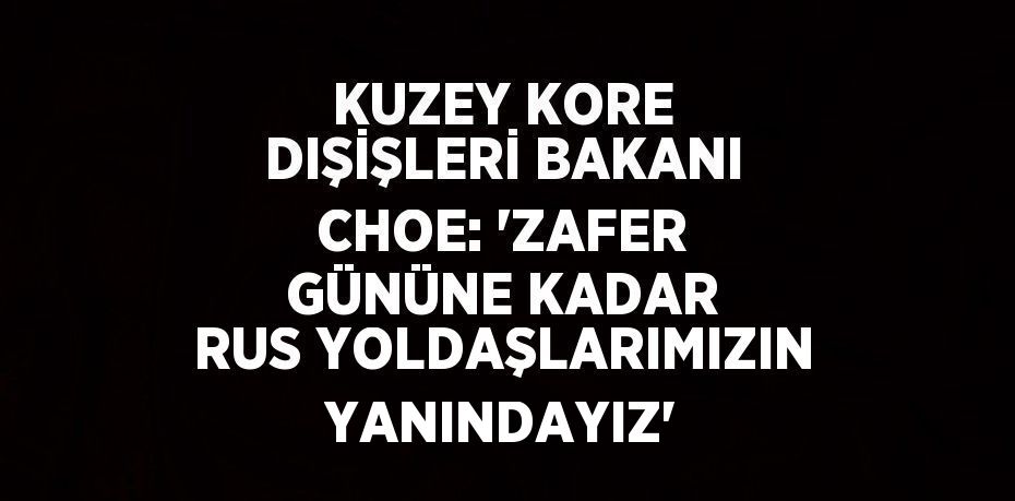 KUZEY KORE DIŞİŞLERİ BAKANI CHOE: 'ZAFER GÜNÜNE KADAR RUS YOLDAŞLARIMIZIN YANINDAYIZ'