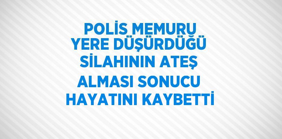 POLİS MEMURU YERE DÜŞÜRDÜĞÜ SİLAHININ ATEŞ ALMASI SONUCU HAYATINI KAYBETTİ