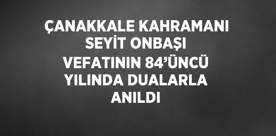 ÇANAKKALE KAHRAMANI SEYİT ONBAŞI VEFATININ 84’ÜNCÜ YILINDA DUALARLA ANILDI