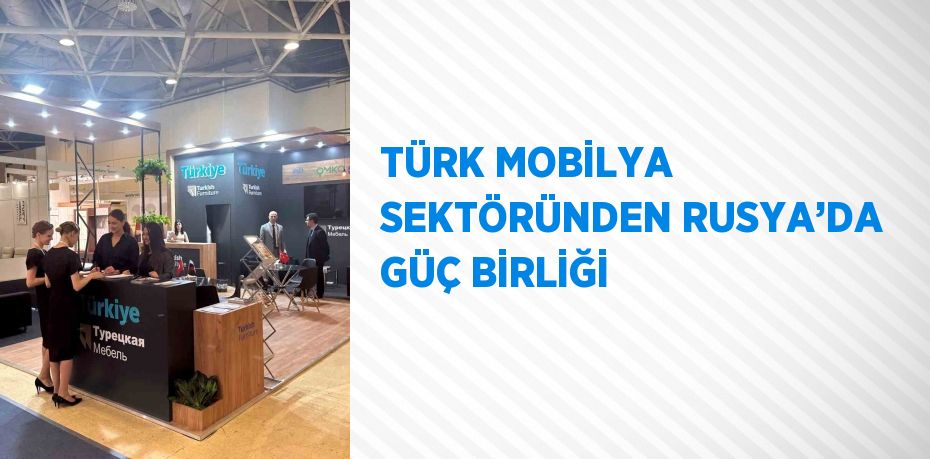 TÜRK MOBİLYA SEKTÖRÜNDEN RUSYA’DA GÜÇ BİRLİĞİ