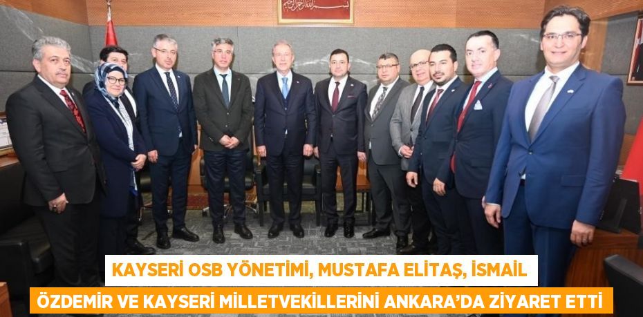 KAYSERİ OSB YÖNETİMİ, MUSTAFA ELİTAŞ, İSMAİL ÖZDEMİR VE KAYSERİ MİLLETVEKİLLERİNİ ANKARA’DA ZİYARET ETTİ